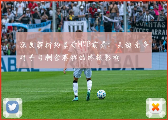 深度解析约基奇MVP前景：关键竞争对手与剩余赛程的终极影响