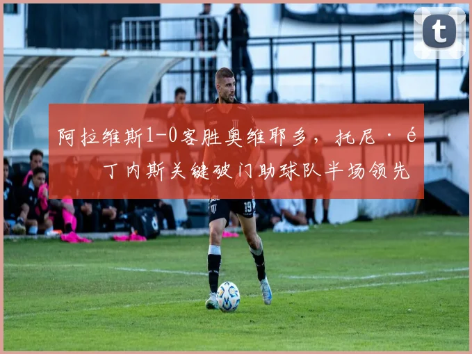 阿拉维斯1-0客胜奥维耶多，托尼·马丁内斯关键破门助球队半场领先
