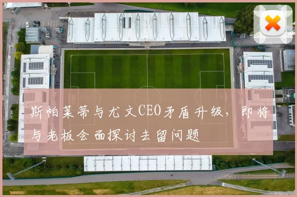 斯帕莱蒂与尤文CEO矛盾升级,即将与老板会面探讨去留问题