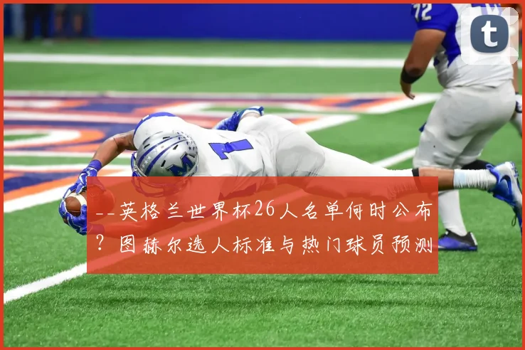 __英格兰世界杯26人名单何时公布？图赫尔选人标准与热门球员预测__