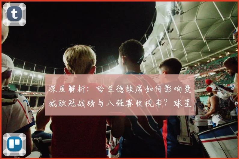 深度解析：哈兰德缺席如何影响曼城欧冠战绩与八强赛收视率？球星价值全评估