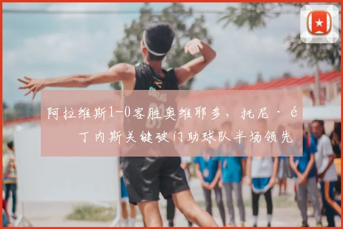 阿拉维斯1-0客胜奥维耶多，托尼·马丁内斯关键破门助球队半场领先