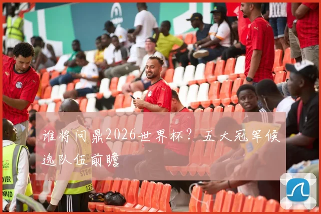 谁将问鼎2026世界杯？五大冠军候选队伍前瞻