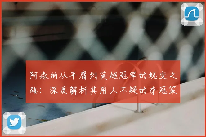 阿森纳从平庸到英超冠军的蜕变之路:深度解析其用人不疑的夺冠策略