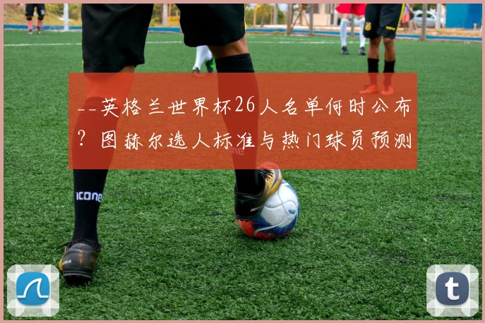 __英格兰世界杯26人名单何时公布?图赫尔选人标准与热门球员预测__